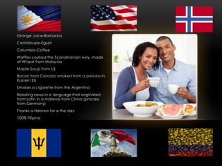 Orange Juice-Barbados
Cantaloupe-Egypt
Columbia-Coffee
Waffles cooked the Scandinavian way, made
of Wheat from Malaysia
Maple Syrup from US
Bacon from Canada smoked from a process in
Eastern EU
Smokes a cigarette from the Argentina
Reading news in a language that originated
from Latin in a material from China (process
from Germany)
Thanks a Hebrew for a the day
100% Filipino
 