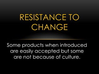 Some products when introduced
are easily accepted but some
are not because of culture.
RESISTANCE TO
CHANGE
 