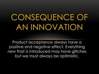 Product acceptance always have a
positive and negative effect. Everything
new that is introduced may have glitches
but we must always be optimistic.
CONSEQUENCE OF
AN INNOVATION
 