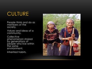 CULTURE
People think and do as
members of the
society.
Values and Ideas of a
community.
Collective
phenomenon shared
by generations of
people who live within
the same
environment.
Inherited habits.
 