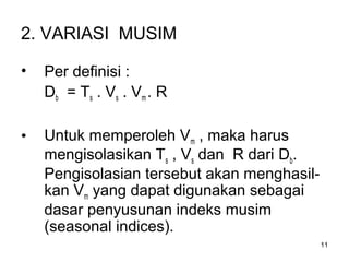 11
2. VARIASI MUSIM
• Per definisi :
Db = Ts . Vs . Vm . R
• Untuk memperoleh Vm , maka harus
mengisolasikan Ts , Vs dan R dari Db.
Pengisolasian tersebut akan menghasil-
kan Vm yang dapat digunakan sebagai
dasar penyusunan indeks musim
(seasonal indices).
 