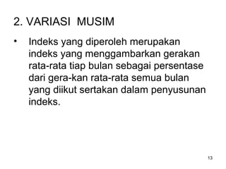 13
2. VARIASI MUSIM
• Indeks yang diperoleh merupakan
indeks yang menggambarkan gerakan
rata-rata tiap bulan sebagai persentase
dari gera-kan rata-rata semua bulan
yang diikut sertakan dalam penyusunan
indeks.
 