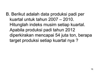 B. Berikut adalah data produksi padi per
kuartal untuk tahun 2007 – 2010.
Hitunglah indeks musim setiap kuartal.
Apabila produksi padi tahun 2012
diperkirakan mencapai 54 juta ton, berapa
target produksi setiap kuartal nya ?
16
 