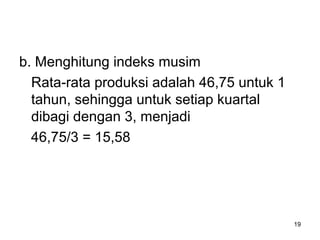 b. Menghitung indeks musim
Rata-rata produksi adalah 46,75 untuk 1
tahun, sehingga untuk setiap kuartal
dibagi dengan 3, menjadi
46,75/3 = 15,58
19
 