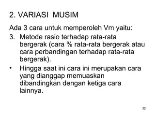 32
2. VARIASI MUSIM
Ada 3 cara untuk memperoleh Vm yaitu:
3. Metode rasio terhadap rata-rata
bergerak (cara % rata-rata bergerak atau
cara perbandingan terhadap rata-rata
bergerak).
• Hingga saat ini cara ini merupakan cara
yang dianggap memuaskan
dibandingkan dengan ketiga cara
lainnya.
 