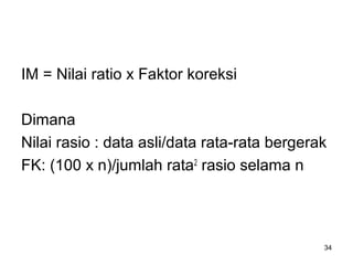 IM = Nilai ratio x Faktor koreksi
Dimana
Nilai rasio : data asli/data rata-rata bergerak
FK: (100 x n)/jumlah rata2
rasio selama n
34
 