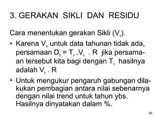 46
3. GERAKAN SIKLI DAN RESIDU
Cara menentukan gerakan Sikli (Vs).
• Karena Vm untuk data tahunan tidak ada,
persamaan Db = Ts .Vs . R jika persama-
an tersebut kita bagi dengan Ts hasilnya
adalah Vs . R
• Untuk mengukur pengaruh gabungan dila-
kukan pembagian antara nilai sebenarnya
dengan nilai trend untuk tahun ybs.
Hasilnya dinyatakan dalam %.
 