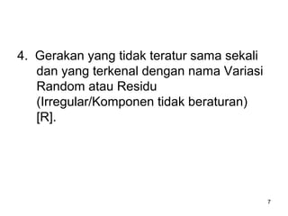 7
4. Gerakan yang tidak teratur sama sekali
dan yang terkenal dengan nama Variasi
Random atau Residu
(Irregular/Komponen tidak beraturan)
[R].
 