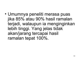 11
• Umumnya peneliti merasa puas
jika 85% atau 90% hasil ramalan
terjadi, walaupun ia menginginkan
lebih tinggi. Yang jelas tidak
akan/jarang tercapai hasil
ramalan tepat 100%.
 