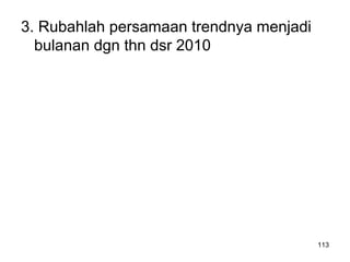 3. Rubahlah persamaan trendnya menjadi
bulanan dgn thn dsr 2010
113
 