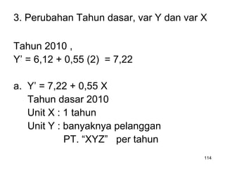 114
3. Perubahan Tahun dasar, var Y dan var X
Tahun 2010 ,
Y’ = 6,12 + 0,55 (2) = 7,22
a. Y’ = 7,22 + 0,55 X
Tahun dasar 2010
Unit X : 1 tahun
Unit Y : banyaknya pelanggan
PT. “XYZ” per tahun
 