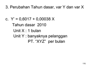 116
3. Perubahan Tahun dasar, var Y dan var X
c. Y’ = 0,6017 + 0,00038 X
Tahun dasar 2010
Unit X : 1 bulan
Unit Y : banyaknya pelanggan
PT. “XYZ” per bulan
 