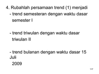 4. Rubahlah persamaan trend (1) menjadi
- trend semesteran dengan waktu dasar
semester I
- trend triwulan dengan waktu dasar
triwulan II
- trend bulanan dengan waktu dasar 15
Juli
2009
117
 