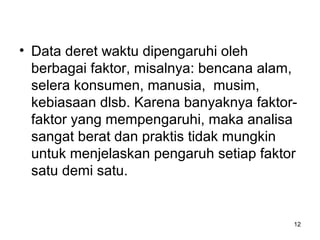 12
• Data deret waktu dipengaruhi oleh
berbagai faktor, misalnya: bencana alam,
selera konsumen, manusia, musim,
kebiasaan dlsb. Karena banyaknya faktor-
faktor yang mempengaruhi, maka analisa
sangat berat dan praktis tidak mungkin
untuk menjelaskan pengaruh setiap faktor
satu demi satu.
 