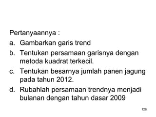 128
Pertanyaannya :
a. Gambarkan garis trend
b. Tentukan persamaan garisnya dengan
metoda kuadrat terkecil.
c. Tentukan besarnya jumlah panen jagung
pada tahun 2012.
d. Rubahlah persamaan trendnya menjadi
bulanan dengan tahun dasar 2009
 
