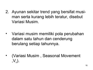 16
2. Ayunan sekitar trend yang bersifat musi-
man serta kurang lebih teratur, disebut
Variasi Musim.
• Variasi musim memiliki pola perubahan
dalam satu tahun dan cenderung
berulang setiap tahunnya.
• (Variasi Musim , Seasonal Movement
,Vm).
 