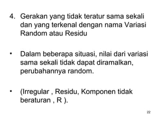 22
4. Gerakan yang tidak teratur sama sekali
dan yang terkenal dengan nama Variasi
Random atau Residu
• Dalam beberapa situasi, nilai dari variasi
sama sekali tidak dapat diramalkan,
perubahannya random.
• (Irregular , Residu, Komponen tidak
beraturan , R ).
 