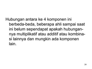 24
Hubungan antara ke 4 komponen ini
berbeda-beda, beberapa ahli sampai saat
ini belum sependapat apakah hubungan-
nya multiplikatif atau additif atau kombina-
si lainnya dan mungkin ada komponen
lain.
 