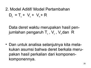 26
2. Model Aditif/ Model Pertambahan
Db = Ts + Vs + Vm + R
Data deret waktu merupakan hasil pen-
jumlahan pengaruh Ts , Vs , Vm dan R
• Dan untuk analisa selanjutnya kita mela-
kukan asumsi bahwa deret berkala meru-
pakan hasil perkalian dari komponen-
komponennya.
 