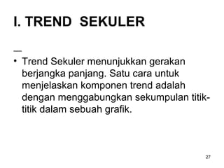 I. TREND SEKULER
• Trend Sekuler menunjukkan gerakan
berjangka panjang. Satu cara untuk
menjelaskan komponen trend adalah
dengan menggabungkan sekumpulan titik-
titik dalam sebuah grafik.
27
 