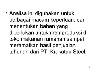 • Analisa ini digunakan untuk
berbagai macam keperluan, dari
menentukan bahan yang
diperlukan untuk memproduksi di
toko makanan rumahan sampai
meramalkan hasil penjualan
tahunan dari PT. Krakatau Steel.
3
 