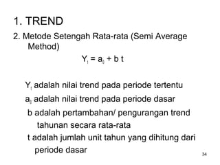 34
1. TREND
2. Metode Setengah Rata-rata (Semi Average
Method)
Yt = a0 + b t
Yt adalah nilai trend pada periode tertentu
a0 adalah nilai trend pada periode dasar
b adalah pertambahan/ pengurangan trend
tahunan secara rata-rata
t adalah jumlah unit tahun yang dihitung dari
periode dasar
 