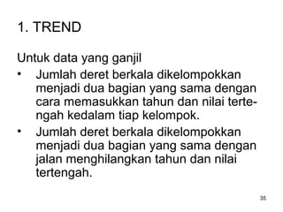 35
1. TREND
Untuk data yang ganjil
• Jumlah deret berkala dikelompokkan
menjadi dua bagian yang sama dengan
cara memasukkan tahun dan nilai terte-
ngah kedalam tiap kelompok.
• Jumlah deret berkala dikelompokkan
menjadi dua bagian yang sama dengan
jalan menghilangkan tahun dan nilai
tertengah.
 