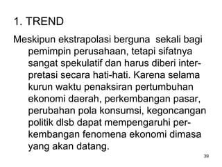 39
1. TREND
Meskipun ekstrapolasi berguna sekali bagi
pemimpin perusahaan, tetapi sifatnya
sangat spekulatif dan harus diberi inter-
pretasi secara hati-hati. Karena selama
kurun waktu penaksiran pertumbuhan
ekonomi daerah, perkembangan pasar,
perubahan pola konsumsi, kegoncangan
politik dlsb dapat mempengaruhi per-
kembangan fenomena ekonomi dimasa
yang akan datang.
 