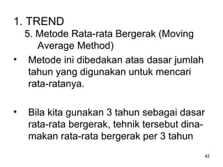 42
1. TREND
5. Metode Rata-rata Bergerak (Moving
Average Method)
• Metode ini dibedakan atas dasar jumlah
tahun yang digunakan untuk mencari
rata-ratanya.
• Bila kita gunakan 3 tahun sebagai dasar
rata-rata bergerak, tehnik tersebut dina-
makan rata-rata bergerak per 3 tahun
 