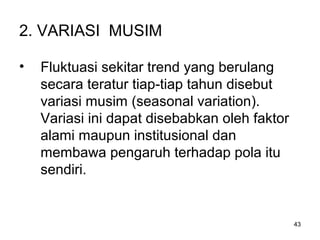 43
2. VARIASI MUSIM
• Fluktuasi sekitar trend yang berulang
secara teratur tiap-tiap tahun disebut
variasi musim (seasonal variation).
Variasi ini dapat disebabkan oleh faktor
alami maupun institusional dan
membawa pengaruh terhadap pola itu
sendiri.
 