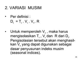 45
2. VARIASI MUSIM
• Per definisi :
Db = Ts . Vs . Vm . R
• Untuk memperoleh Vm , maka harus
mengisolasikan Ts , Vs dan R dari Db.
Pengisolasian tersebut akan menghasil-
kan Vm yang dapat digunakan sebagai
dasar penyusunan indeks musim
(seasonal indices).
 