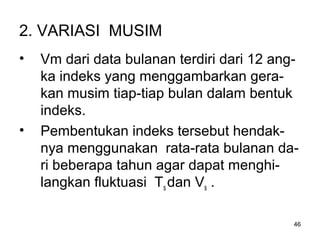 46
2. VARIASI MUSIM
• Vm dari data bulanan terdiri dari 12 ang-
ka indeks yang menggambarkan gera-
kan musim tiap-tiap bulan dalam bentuk
indeks.
• Pembentukan indeks tersebut hendak-
nya menggunakan rata-rata bulanan da-
ri beberapa tahun agar dapat menghi-
langkan fluktuasi Ts dan Vs .
 