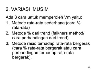 48
2. VARIASI MUSIM
Ada 3 cara untuk memperoleh Vm yaitu:
1. Metode rata-rata sederhana (cara %
rata-rata)
2. Metode % dari trend (falkners method/
cara perbandingan dari trend)
3. Metode rasio terhadap rata-rata bergerak
(cara % rata-rata bergerak atau cara
perbandingan terhadap rata-rata
bergerak).
 