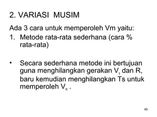 49
2. VARIASI MUSIM
Ada 3 cara untuk memperoleh Vm yaitu:
1. Metode rata-rata sederhana (cara %
rata-rata)
• Secara sederhana metode ini bertujuan
guna menghilangkan gerakan Vs dan R,
baru kemudian menghilangkan Ts untuk
memperoleh Vm .
 