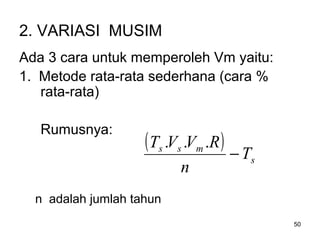 50
2. VARIASI MUSIM
Ada 3 cara untuk memperoleh Vm yaitu:
1. Metode rata-rata sederhana (cara %
rata-rata)
Rumusnya:
n adalah jumlah tahun
( )
s
mss
T
n
RVVT
−
...
 