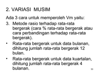 53
2. VARIASI MUSIM
Ada 3 cara untuk memperoleh Vm yaitu:
3. Metode rasio terhadap rata-rata
bergerak (cara % rata-rata bergerak atau
cara perbandingan terhadap rata-rata
bergerak).
• Rata-rata bergerak untuk data bulanan,
dihitung jumlah rata-rata bergerak 12
bulan.
• Rata-rata bergerak untuk data kuartalan,
dihitung jumlah rata-rata bergerak 4
bulanan.
 