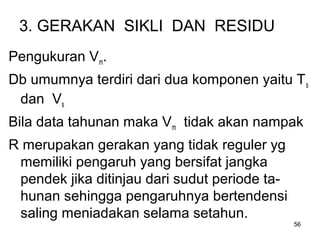 56
3. GERAKAN SIKLI DAN RESIDU
Pengukuran Vm.
Db umumnya terdiri dari dua komponen yaitu Ts
dan Vs
Bila data tahunan maka Vm tidak akan nampak
R merupakan gerakan yang tidak reguler yg
memiliki pengaruh yang bersifat jangka
pendek jika ditinjau dari sudut periode ta-
hunan sehingga pengaruhnya bertendensi
saling meniadakan selama setahun.
 