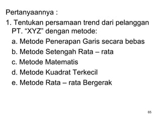 Pertanyaannya :
1. Tentukan persamaan trend dari pelanggan
PT. “XYZ” dengan metode:
a. Metode Penerapan Garis secara bebas
b. Metode Setengah Rata – rata
c. Metode Matematis
d. Metode Kuadrat Terkecil
e. Metode Rata – rata Bergerak
65
 