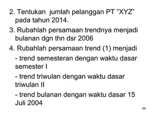 2. Tentukan jumlah pelanggan PT ”XYZ”
pada tahun 2014.
3. Rubahlah persamaan trendnya menjadi
bulanan dgn thn dsr 2006
4. Rubahlah persamaan trend (1) menjadi
- trend semesteran dengan waktu dasar
semester I
- trend triwulan dengan waktu dasar
triwulan II
- trend bulanan dengan waktu dasar 15
Juli 2004
66
 