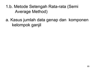 69
1.b. Metode Setengah Rata-rata (Semi
Average Method)
a. Kasus jumlah data genap dan komponen
kelompok ganjil
 