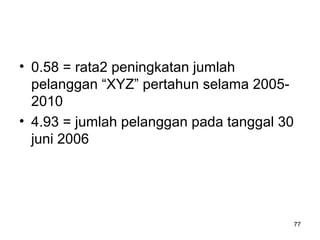 • 0.58 = rata2 peningkatan jumlah
pelanggan “XYZ” pertahun selama 2005-
2010
• 4.93 = jumlah pelanggan pada tanggal 30
juni 2006
77
 