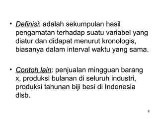 8
• DefinisiDefinisi:: adalah sekumpulan hasil
pengamatan terhadap suatu variabel yang
diatur dan didapat menurut kronologis,
biasanya dalam interval waktu yang sama.
• Contoh lainContoh lain: penjualan mingguan barang
x, produksi bulanan di seluruh industri,
produksi tahunan biji besi di Indonesia
dlsb.
 