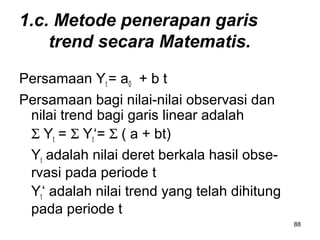 88
1.c. Metode penerapan garis
trend secara Matematis.
Persamaan Yt = a0 + b t
Persamaan bagi nilai-nilai observasi dan
nilai trend bagi garis linear adalah
Σ Yt = Σ Yt‘= Σ ( a + bt)
Yt adalah nilai deret berkala hasil obse-
rvasi pada periode t
Yt‘ adalah nilai trend yang telah dihitung
pada periode t
 