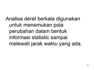 Analisa deret berkala digunakan
untuk menemukan pola
perubahan dalam bentuk
informasi statistic sampai
melewati jarak waktu yang ada.
9
 