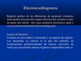 ElectrocardiogramaElectrocardiograma
Registro gráfico de las diferencias de potencial existentesRegistro gráfico de las diferencias de potencial existentes
entre puntos diversos del campo eléctrico del corazón o entreentre puntos diversos del campo eléctrico del corazón o entre
un punto del mismo otro cuyo potencial permanece igual aun punto del mismo otro cuyo potencial permanece igual a
cero (central terminal del electrocardiógrafo).cero (central terminal del electrocardiógrafo).
Equipo de Registro :Equipo de Registro :
Consiste en unos cables o electrodos y un aparato de registro.
Los electrodos se colocan el la piel del enfermo, en
localizaciones predeterminadas de manera universal, de
modo que nos permite obtener registros comparables entre si.
 
