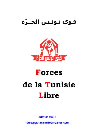 ‫ﻗـﻮﻯ ﺗـﻮﻧـﺲ ﺍﻟﺤــﺮّﺓ‬




        Forces
de la Tunisie
    Libre

          Adresse mail :
          0T




 forcesdelatunisielibre@yahoo.com
 0T
 
