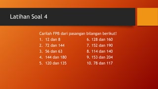 Latihan Soal 4
Carilah FPB dari pasangan bilangan berikut!
1. 12 dan 8 6. 128 dan 160
2. 72 dan 144 7. 152 dan 190
3. 56 dan 63 8. 114 dan 140
4. 144 dan 180 9. 153 dan 204
5. 120 dan 135 10. 78 dan 117
 