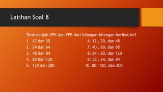 Latihan Soal 8
Tentukanlah KPK dan FPB dari bilangan-bilangan berikut ini!
1. 12 dan 30 6. 12 , 30, dan 48
2. 24 dan 64 7. 40 , 60, dan 88
3. 48 dan 84 8. 64 , 80, dan 120
4. 80 dan 120 9. 56 , 64, dan 84
5. 124 dan 280 10. 80, 120, dan 200
 