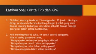 Latihan Soal Cerita FPB dan KPK
1. Di dalam kantong terdapat 15 mangga dan 20 jeruk. Jika ingin
dibagi ke dalam beberapa kantong dengan jumlah yang sama.
Berapa kantong terbanyak yang dapat dibuat? Berapa mangga
dan jeruk dalam setiap kantongnya?
2. Andi membagikan 42 buku, 54 pensil dan 60 penggaris.
Jika isi setiap paketnya sama,
* Berapa paket terbanyak yang dapat dibuat?
* Berapa banyak pensil dalam setiap paket?
* Berapa banyak buku dalam setiap paket?
* Berapa penggaris dalam setiap paketnya?
 