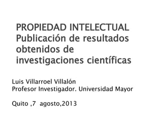 Luis Villarroel Villalón
Profesor Investigador. Universidad Mayor
Quito ,7 agosto,2013
PROPIEDAD INTELECTUAL
Publicación de resultados
obtenidos de
investigaciones científicas
 